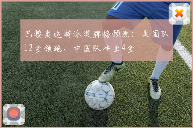 巴黎奥运游泳奖牌榜预测:美国队12金领跑,中国队冲击4金