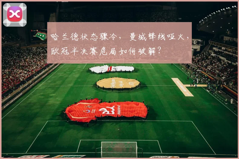 哈兰德状态骤冷,曼城锋线哑火,欧冠半决赛危局如何破解?