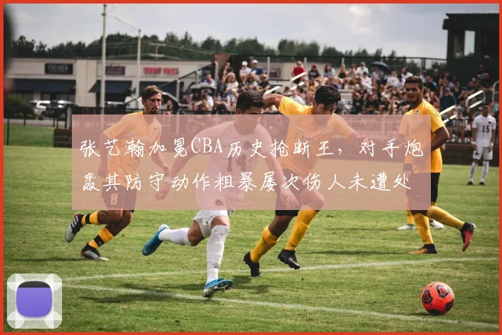 张艺瀚加冕CBA历史抢断王,对手炮轰其防守动作粗暴屡次伤人未遭处罚