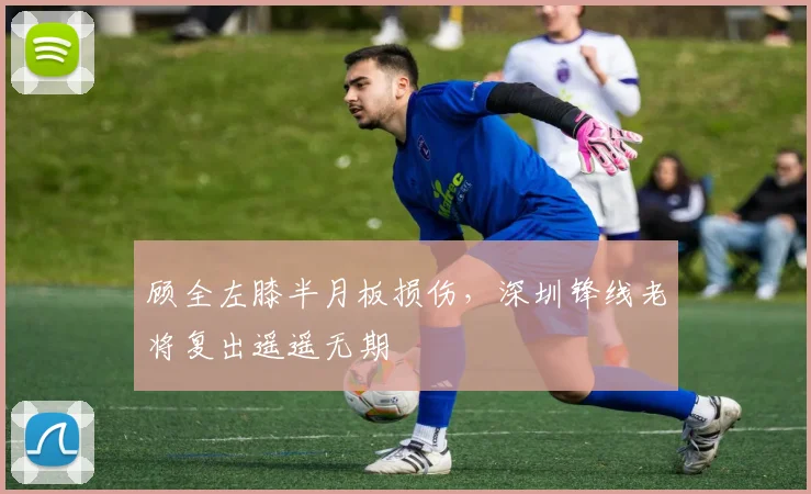 顾全左膝半月板损伤，深圳锋线老将复出遥遥无期