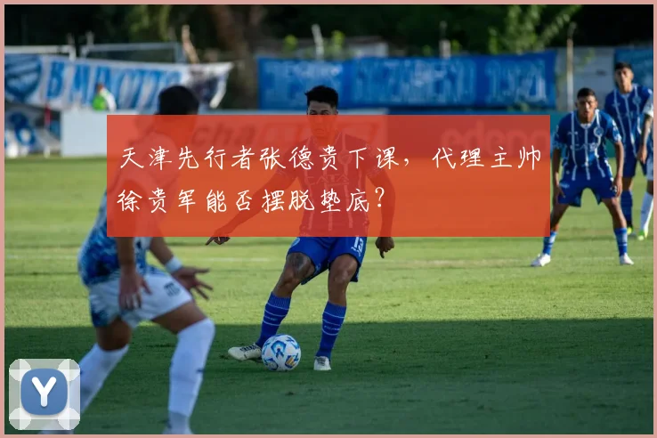 天津先行者张德贵下课，代理主帅徐贵军能否摆脱垫底？