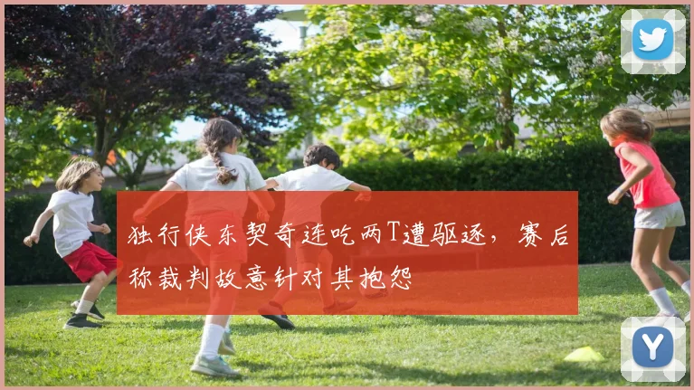 独行侠东契奇连吃两T遭驱逐,赛后称裁判故意针对其抱怨